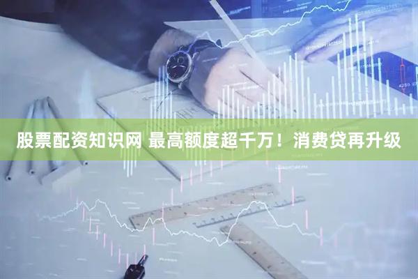 股票配资知识网 最高额度超千万！消费贷再升级