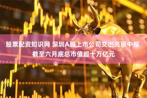 股票配资知识网 深圳A股上市公司交出亮丽中报 截至六月底总市值超十万亿元