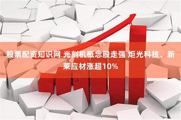 股票配资知识网 光刻机概念股走强 炬光科技、新莱应材涨超10%