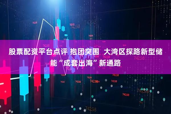 股票配资平台点评 抱团突围  大湾区探路新型储能“成套出海”新通路