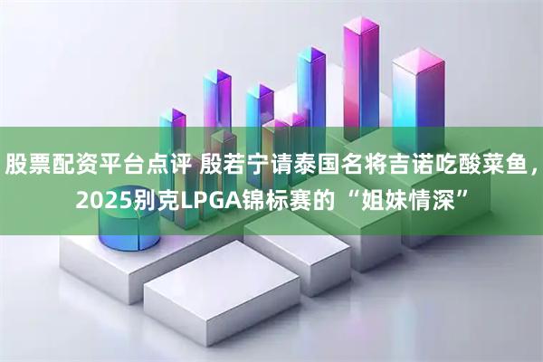 股票配资平台点评 殷若宁请泰国名将吉诺吃酸菜鱼，2025别克LPGA锦标赛的 “姐妹情深”