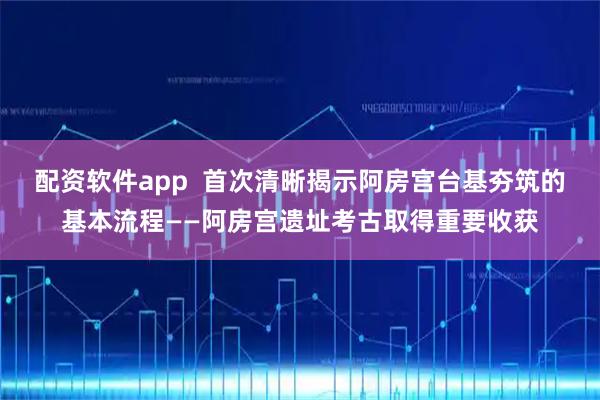 配资软件app  首次清晰揭示阿房宫台基夯筑的基本流程——阿房宫遗址考古取得重要收获