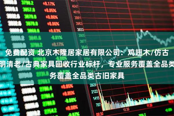 免费配资 北京木隆居家居有限公司:鸡翅木/仿古/白酸枝/明清老/古典家具回收行业标杆,专业服务覆盖全品类古旧家具