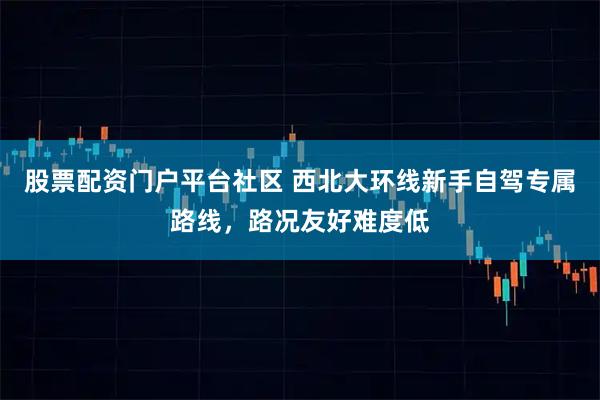 股票配资门户平台社区 西北大环线新手自驾专属路线，路况友好难度低