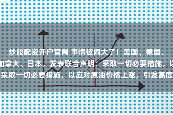 炒股配资开户官网 事情被闹大了!美国、德国、英国、法国、意大利、加拿大、日本,发表联合声明:采取一切必要措施,以应对原油价格上涨,引发高度关注