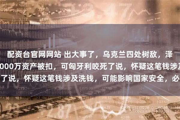 配资台官网网站 出大事了，乌克兰四处树敌，泽连斯基急得团团转，7000万资产被扣，可匈牙利咬死了说，怀疑这笔钱涉及洗钱，可能影响国家安全，必须调查