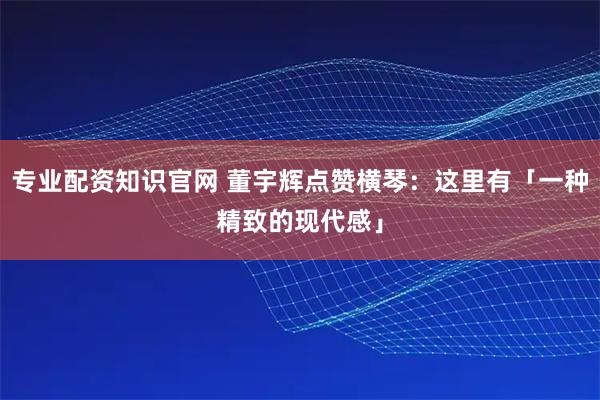 专业配资知识官网 董宇辉点赞横琴：这里有「一种精致的现代感」