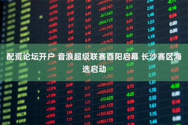 配资论坛开户 音浪超级联赛酉阳启幕 长沙赛区海选启动