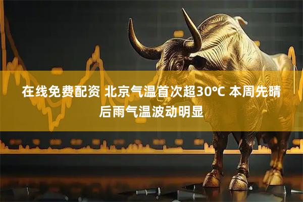 在线免费配资 北京气温首次超30℃ 本周先晴后雨气温波动明显