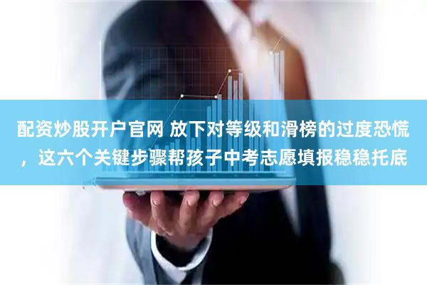 配资炒股开户官网 放下对等级和滑榜的过度恐慌，这六个关键步骤帮孩子中考志愿填报稳稳托底