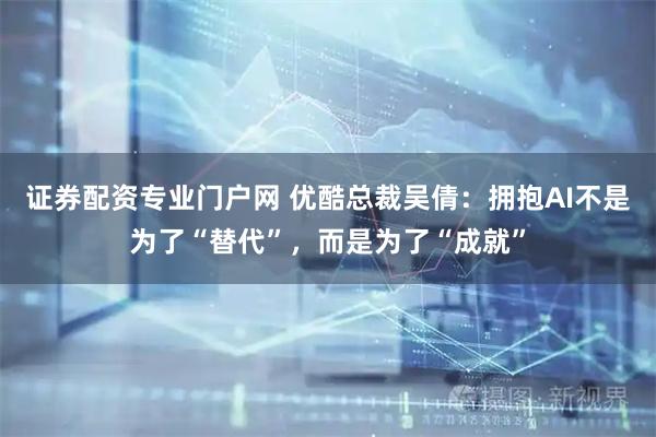 证券配资专业门户网 优酷总裁吴倩：拥抱AI不是为了“替代”，而是为了“成就”